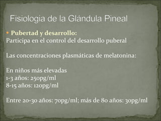 Pubertad y desarrollo: Participa en el control del desarrollo puberal Las concentraciones plasmáticas de melatonina:  En niños más elevadas 1-3 años: 250pg/ml 8-15 años: 120pg/ml Entre 20-30 años: 70pg/ml; más de 80 años: 30pg/ml 