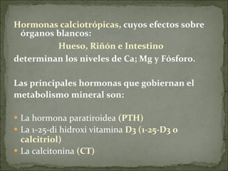Hormonas calciotrópicas , cuyos efectos sobre órganos blancos:  Hueso, Riñón e Intestino  determinan los niveles de Ca; Mg y Fósforo. Las principales hormonas que gobiernan el  metabolismo mineral son: La hormona paratiroidea  (PTH) La 1-25-di hidroxi vitamina  D3 (1-25-D3 o calcitriol) La calcitonina  (CT)    