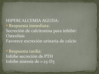 HIPERCALCEMIA AGUDA: Respuesta inmediata:   Secreción de calcitonina para inhibir: Osteolisis Favorece excreción urinaria de calcio Respuesta tardía: Inhibe secreción de PTH Inhibe síntesis de 1-25-D3 