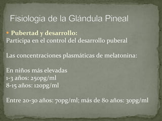Pubertad y desarrollo: Participa en el control del desarrollo puberal Las concentraciones plasmáticas de melatonina:  En niños más elevadas 1-3 años: 250pg/ml 8-15 años: 120pg/ml Entre 20-30 años: 70pg/ml; más de 80 años: 30pg/ml 