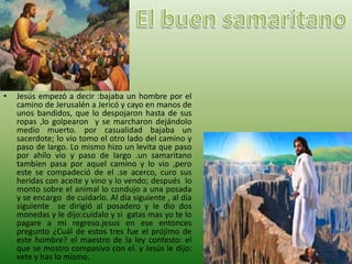 • Jesús empezó a decir :bajaba un hombre por el
camino de Jerusalén a Jericó y cayo en manos de
unos bandidos, que lo despojaron hasta de sus
ropas ,lo golpearon y se marcharon dejándolo
medio muerto. por casualidad bajaba un
sacerdote; lo vio tomo el otro lado del camino y
paso de largo. Lo mismo hizo un levita que paso
por ahílo vio y paso de largo .un samaritano
tambien pasa por aquel camino y lo vio ,pero
este se compadeció de el .se acerco, curo sus
heridas con aceite y vino y lo vendo; después lo
monto sobre el animal lo condujo a una posada
y se encargo de cuidarlo. Al día siguiente , al día
siguiente se dirigió al posadero y le dio dos
monedas y le dijo:cuidalo y si gatas mas yo te lo
pagare a mi regreso.jesus en ese entonces
pregunto ¿Cuál de estos tres fue el prójimo de
este hombre? el maestro de la ley contesto: el
que se mostro compasivo con el. y Jesús le dijo:
vete y has lo mismo.
 