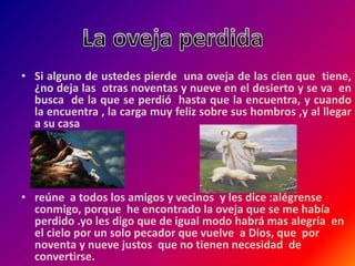 • Si alguno de ustedes pierde una oveja de las cien que tiene,
¿no deja las otras noventas y nueve en el desierto y se va en
busca de la que se perdió hasta que la encuentra, y cuando
la encuentra , la carga muy feliz sobre sus hombros ,y al llegar
a su casa
• reúne a todos los amigos y vecinos y les dice :alégrense
conmigo, porque he encontrado la oveja que se me había
perdido .yo les digo que de igual modo habrá mas alegría en
el cielo por un solo pecador que vuelve a Dios, que por
noventa y nueve justos que no tienen necesidad de
convertirse.
 