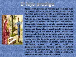 Jesús continuo: había un hombre que tenia dos hijos
,el menor dijo a su padre: dame la parte de la
hacienda que me corresponde. y el padre repartió sus
bienes entre los dos. El hijo menor junto todos sus
haberes ,unos dos después es fue a un país lejano .allí
mal gato su dinero en una vida desordenada.
Finalmente recapacito y se dijo :cuanto asalariaos
tiene pan de sobra y yo aquí matándome de hambre
,tengo que hacer algo :volveré donde mi padre.se
levanto,pues,y se fue donde su padre .estaba aun
lejos, cuando llego donde su padre ,este le miro con
compasión ;corrió a echarse a su cuello y lo beso
,entonces el hilo le hablo .padre, he pecado contra
dios ya no me merezco tu perdón, pero el padre
dijo.!rápido traigan el mejor vestido y
ponganselo.traigan el ternero gordo y mátenlo
;comamos y hagamos fiesta, por que mi hijo estaba
muerto y ha vuelto a la vida ;estaba perdido y lo
hemos encontrado. Y comenzó la fiesta.
 
