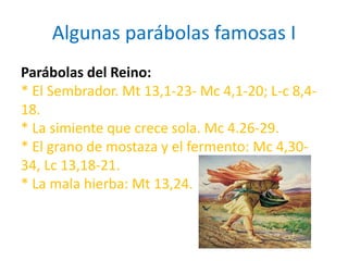 Algunas parábolas famosas I
Parábolas del Reino:
* El Sembrador. Mt 13,1-23- Mc 4,1-20; L-c 8,4-
18.
* La simiente que crece sola. Mc 4.26-29.
* El grano de mostaza y el fermento: Mc 4,30-
34, Lc 13,18-21.
* La mala hierba: Mt 13,24.
 