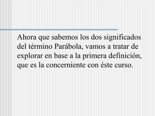 Ahora que sabemos los dos significados
del término Parábola, vamos a tratar de
explorar en base a la primera definición,
que es la concerniente con éste curso.
 