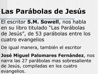 Las Parábolas de Jesús
El escritor S.M. Sowell, nos habla
en su libro titulado “Las Parábolas
de Jesús”, de 53 parábolas entre los
cuatro evangelios
De igual manera, también el escritor
José Miguel Palomares Fernández, nos
narra las 27 parábolas mas sobresaliente
de Jesús, compiladas en los cuatro
evangelios.
 