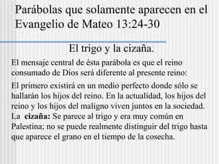 El trigo y la cizaña.
El mensaje central de ésta parábola es que el reino
consumado de Dios será diferente al presente reino:
El primero existirá en un medio perfecto donde sólo se
hallarán los hijos del reino. En la actualidad, los hijos del
reino y los hijos del maligno viven juntos en la sociedad.
La cizaña: Se parece al trigo y era muy común en
Palestina; no se puede realmente distinguir del trigo hasta
que aparece el grano en el tiempo de la cosecha.
Parábolas que solamente aparecen en el
Evangelio de Mateo 13:24-30
 