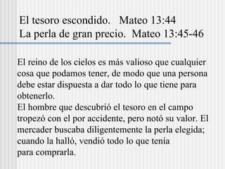 El reino de los cielos es más valioso que cualquier
cosa que podamos tener, de modo que una persona
debe estar dispuesta a dar todo lo que tiene para
obtenerlo.
El hombre que descubrió el tesoro en el campo
tropezó con el por accidente, pero notó su valor. El
mercader buscaba diligentemente la perla elegida;
cuando la halló, vendió todo lo que tenía
para comprarla.
El tesoro escondido. Mateo 13:44
La perla de gran precio. Mateo 13:45-46
 