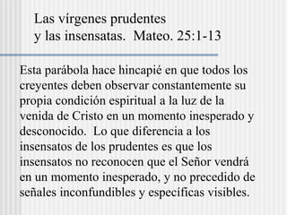 Las vírgenes prudentes
y las insensatas. Mateo. 25:1-13
Esta parábola hace hincapié en que todos los
creyentes deben observar constantemente su
propia condición espiritual a la luz de la
venida de Cristo en un momento inesperado y
desconocido. Lo que diferencia a los
insensatos de los prudentes es que los
insensatos no reconocen que el Señor vendrá
en un momento inesperado, y no precedido de
señales inconfundibles y específicas visibles.
 