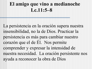 La persistencia en la oración supera nuestra
insensibilidad, no la de Dios. Practicar la
persistencia es más para cambiar nuestro
corazón que el de Él. Nos permite
comprender y expresar la intensidad de
nuestra necesidad. La oración persistente nos
ayuda a reconocer la obra de Dios
El amigo que vino a medianoche
Lc.11:5–8
 