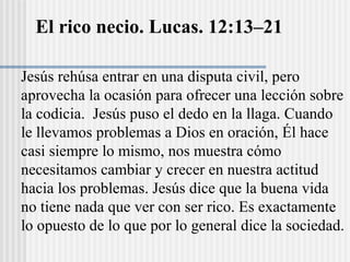 El rico necio. Lucas. 12:13–21
Jesús rehúsa entrar en una disputa civil, pero
aprovecha la ocasión para ofrecer una lección sobre
la codicia. Jesús puso el dedo en la llaga. Cuando
le llevamos problemas a Dios en oración, Él hace
casi siempre lo mismo, nos muestra cómo
necesitamos cambiar y crecer en nuestra actitud
hacia los problemas. Jesús dice que la buena vida
no tiene nada que ver con ser rico. Es exactamente
lo opuesto de lo que por lo general dice la sociedad.
 