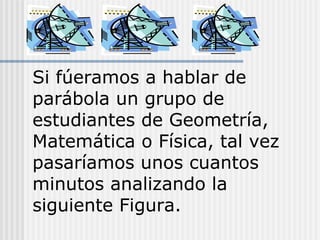 Si fúeramos a hablar de
parábola un grupo de
estudiantes de Geometría,
Matemática o Física, tal vez
pasaríamos unos cuantos
minutos analizando la
siguiente Figura.
 