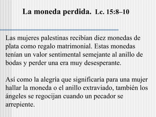 La moneda perdida. Lc. 15:8–10
Las mujeres palestinas recibían diez monedas de
plata como regalo matrimonial. Estas monedas
tenían un valor sentimental semejante al anillo de
bodas y perder una era muy desesperante.
Así como la alegría que significaría para una mujer
hallar la moneda o el anillo extraviado, también los
ángeles se regocijan cuando un pecador se
arrepiente.
 