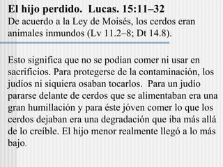 El hijo perdido. Lucas. 15:11–32
De acuerdo a la Ley de Moisés, los cerdos eran
animales inmundos (Lv 11.2–8; Dt 14.8).
Esto significa que no se podían comer ni usar en
sacrificios. Para protegerse de la contaminación, los
judíos ni siquiera osaban tocarlos. Para un judío
pararse delante de cerdos que se alimentaban era una
gran humillación y para éste jóven comer lo que los
cerdos dejaban era una degradación que iba más allá
de lo creíble. El hijo menor realmente llegó a lo más
bajo.
 