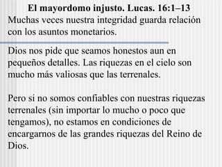 El mayordomo injusto. Lucas. 16:1–13
Muchas veces nuestra integridad guarda relación
con los asuntos monetarios.
Dios nos pide que seamos honestos aun en
pequeños detalles. Las riquezas en el cielo son
mucho más valiosas que las terrenales.
Pero si no somos confiables con nuestras riquezas
terrenales (sin importar lo mucho o poco que
tengamos), no estamos en condiciones de
encargarnos de las grandes riquezas del Reino de
Dios.
 