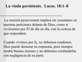 La viuda persistente. Lucas. 18:1–8
La oración perseverante implica ser constantes en
nuestras peticiones delante de Dios, como si
viviéramos por Él de día en día, con la certeza de
que responderá.
Cuando vivimos por fe, no debemos rendirnos.
Dios puede demorar su respuesta, pero siempre
tendrá buenas razones y no debemos confundirlas
con negligencia de su parte.
 