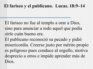 El fariseo y el publicano. Lucas. 18:9–14
El fariseo no fue al templo a orar a Dios,
sino para anunciar a todo aquel que podía
oírle cuán bueno era.
El publicano reconoció su pecado y pidió
misericordia. Creerse justo por mérito propio
es peligroso pues conduce al orgullo, motiva
desprecio a otros e impide aprender más de
Dios.
 