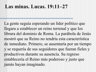 Las minas. Lucas. 19:11–27
La gente seguía esperando un líder político que
llegara a establecer un reino terrenal y que los
librara del dominio de Roma. La parábola de Jesús
mostró que su Reino no tendría esta característica
de inmediato. Primero, se ausentaría por un tiempo
y se requería de sus seguidores que fueran fieles y
productivos durante su ausencia. Su regreso
establecería el Reino más poderoso y justo que
jamás hayan imaginado.
 