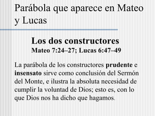 Los dos constructores
Mateo 7:24–27; Lucas 6:47–49
La parábola de los constructores prudente e
insensato sirve como conclusión del Sermón
del Monte, e ilustra la absoluta necesidad de
cumplir la voluntad de Dios; esto es, con lo
que Dios nos ha dicho que hagamos.
Parábola que aparece en Mateo
y Lucas
 