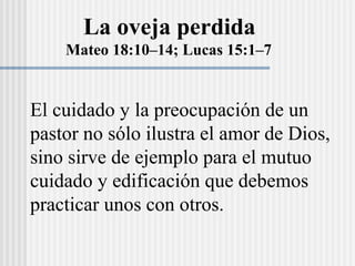 La oveja perdida
Mateo 18:10–14; Lucas 15:1–7
El cuidado y la preocupación de un
pastor no sólo ilustra el amor de Dios,
sino sirve de ejemplo para el mutuo
cuidado y edificación que debemos
practicar unos con otros.
 