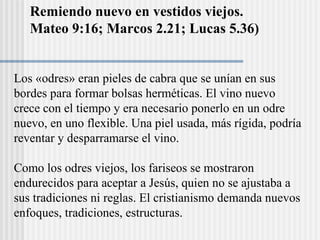 Remiendo nuevo en vestidos viejos.
Mateo 9:16; Marcos 2.21; Lucas 5.36)
Los «odres» eran pieles de cabra que se unían en sus
bordes para formar bolsas herméticas. El vino nuevo
crece con el tiempo y era necesario ponerlo en un odre
nuevo, en uno flexible. Una piel usada, más rígida, podría
reventar y desparramarse el vino.
Como los odres viejos, los fariseos se mostraron
endurecidos para aceptar a Jesús, quien no se ajustaba a
sus tradiciones ni reglas. El cristianismo demanda nuevos
enfoques, tradiciones, estructuras.
 