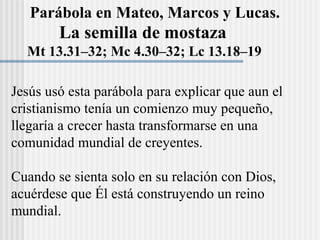 La semilla de mostaza
Mt 13.31–32; Mc 4.30–32; Lc 13.18–19
Parábola en Mateo, Marcos y Lucas.
Jesús usó esta parábola para explicar que aun el
cristianismo tenía un comienzo muy pequeño,
llegaría a crecer hasta transformarse en una
comunidad mundial de creyentes.
Cuando se sienta solo en su relación con Dios,
acuérdese que Él está construyendo un reino
mundial.
 