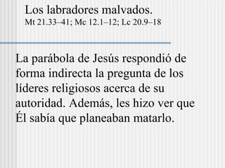 Los labradores malvados.
Mt 21.33–41; Mc 12.1–12; Lc 20.9–18
La parábola de Jesús respondió de
forma indirecta la pregunta de los
líderes religiosos acerca de su
autoridad. Además, les hizo ver que
Él sabía que planeaban matarlo.
 