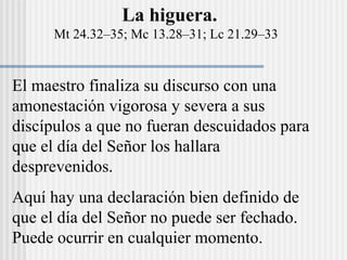 El maestro finaliza su discurso con una
amonestación vigorosa y severa a sus
discípulos a que no fueran descuidados para
que el día del Señor los hallara
desprevenidos.
Aquí hay una declaración bien definido de
que el día del Señor no puede ser fechado.
Puede ocurrir en cualquier momento.
La higuera.
Mt 24.32–35; Mc 13.28–31; Lc 21.29–33
 