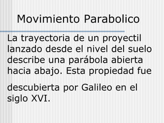 La trayectoria de un proyectil
lanzado desde el nivel del suelo
describe una parábola abierta
hacia abajo. Esta propiedad fue
descubierta por Galileo en el
siglo XVI.
Movimiento Parabolico
 