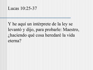 Y he aquí un intérprete de la ley se
levantó y dijo, para probarle: Maestro,
¿haciendo qué cosa heredaré la vida
eterna?
Lucas 10:25-37
 