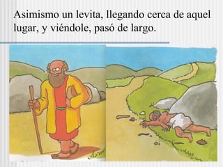 Asimismo un levita, llegando cerca de aquel
lugar, y viéndole, pasó de largo.
 