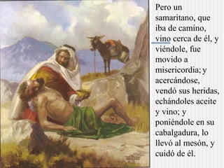 Pero un
samaritano, que
iba de camino,
vino cerca de él, y
viéndole, fue
movido a
misericordia;y
acercándose,
vendó sus heridas,
echándoles aceite
y vino; y
poniéndole en su
cabalgadura, lo
llevó al mesón, y
cuidó de él.
 