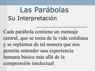 Las Parábolas
Su Interpretación
Cada parábola contiene un mensaje
central, que se toma de la vida cotidiana
y se replantea de tal manera que nos
permite entender una experiencia
humana básica más allá de la
comprensión intelectual.
 