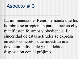 Aspecto # 3
La inminencia del Reino demanda que los
hombres se arrepientan para entrar en él y
manifiesten fe, amor y obediencia. La
sinceridad de estas actitudes se expresa
en actos concretos que muestran una
devoción indivisible y una debida
disposición con el prójimo.
 