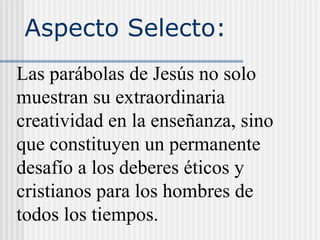 Aspecto Selecto:
Las parábolas de Jesús no solo
muestran su extraordinaria
creatividad en la enseñanza, sino
que constituyen un permanente
desafío a los deberes éticos y
cristianos para los hombres de
todos los tiempos.
 