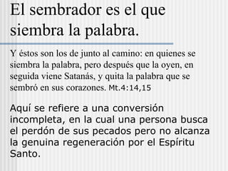 Aquí se refiere a una conversión
incompleta, en la cual una persona busca
el perdón de sus pecados pero no alcanza
la genuina regeneración por el Espíritu
Santo.
Y éstos son los de junto al camino: en quienes se
siembra la palabra, pero después que la oyen, en
seguida viene Satanás, y quita la palabra que se
sembró en sus corazones. Mt.4:14,15
El sembrador es el que
siembra la palabra.
 
