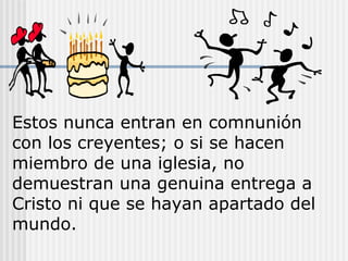 Estos nunca entran en comnunión
con los creyentes; o si se hacen
miembro de una iglesia, no
demuestran una genuina entrega a
Cristo ni que se hayan apartado del
mundo.
 