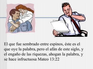 El que fue sembrado entre espinos, éste es el
que oye la palabra, pero el afán de este siglo, y
el engaño de las riquezas, ahogan la palabra, y
se hace infructuosa Mateo 13:22
 
