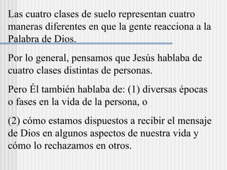 Las cuatro clases de suelo representan cuatro
maneras diferentes en que la gente reacciona a la
Palabra de Dios.
Por lo general, pensamos que Jesús hablaba de
cuatro clases distintas de personas.
Pero Él también hablaba de: (1) diversas épocas
o fases en la vida de la persona, o
(2) cómo estamos dispuestos a recibir el mensaje
de Dios en algunos aspectos de nuestra vida y
cómo lo rechazamos en otros.
 