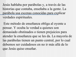 Jesús hablaba por parábolas y, a través de las
historias que contaba, enseñaba a la gente. La
parábola usa escenas conocidas para explicar
verdades espirituales.
Este método de enseñanza obliga al oyente a
pensar. Y oculta la verdad a quienes son
demasiado obstinados o tienen prejuicios para
atender la enseñanza que se les da. La mayoría de
las parábolas tienen un punto central, por lo cual
debemos ser cuidadosos en no ir más allá de lo
que Jesús quiso enseñar.
 