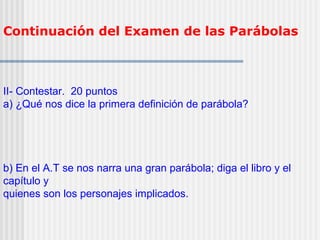 Continuación del Examen de las Parábolas
II- Contestar. 20 puntos
a) ¿Qué nos dice la primera definición de parábola?
b) En el A.T se nos narra una gran parábola; diga el libro y el
capítulo y
quienes son los personajes implicados.
 