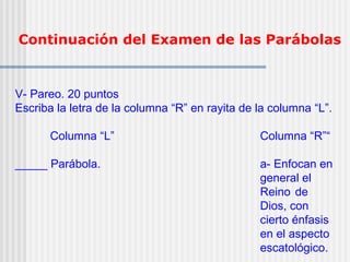 Continuación del Examen de las Parábolas
V- Pareo. 20 puntos
Escriba la letra de la columna “R” en rayita de la columna “L”.
Columna “L” Columna “R”“
_____ Parábola. a- Enfocan en
general el
Reino de
Dios, con
cierto énfasis
en el aspecto
escatológico.
 