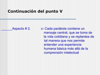 Continuación del punto V
______Aspecto # 2. c- Cada parábola contiene un
mensaje central, que se toma de
la vida cotidiana y se replantea de
tal manera que nos permite
entender una experiencia
humana básica más allá de la
comprensión intelectual
 