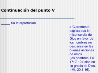 Continuación del punto V
_____ Su Interpretación
d-Claramente
explica que la
misericordia de
Dios en favor de
los hombres no
descansa en las
buenas acciones
de estos
(los hombres, Lc
17: 7-10), sino en
la gracia de Dios.
(Mt. 20:1-16).
 