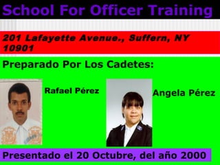 School For Officer TrainingSchool For Officer Training
201 Lafayette Avenue., Suffern, NY
10901
Preparado Por Los Cadetes:
Presentado el 20 Octubre, del año 2000
Rafael Pérez Angela Pérez
 