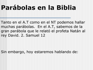 Parábolas en la Biblia
Tanto en el A.T como en el NT podemos hallar
muchas parábolas. En el A.T, sabemos de la
gran parábola que le relató el profeta Natán al
rey David. 2. Samuel 12
Sin embargo, hoy estaremos hablando de:
 