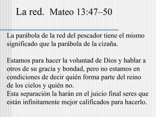 La red. Mateo 13:47–50
La parábola de la red del pescador tiene el mismo
significado que la parábola de la cizaña.
Estamos para hacer la voluntad de Dios y hablar a
otros de su gracia y bondad, pero no estamos en
condiciones de decir quién forma parte del reino
de los cielos y quién no.
Esta separación la harán en el juicio final seres que
están infinitamente mejor calificados para hacerlo.
 
