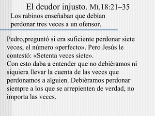 El deudor injusto. Mt.18:21–35
Los rabinos enseñaban que debían
perdonar tres veces a un ofensor.
Pedro,preguntó si era suficiente perdonar siete
veces, el número «perfecto». Pero Jesús le
contestó: «Setenta veces siete».
Con esto daba a entender que no debiéramos ni
siquiera llevar la cuenta de las veces que
perdonamos a alguien. Debiéramos perdonar
siempre a los que se arrepienten de verdad, no
importa las veces.
 