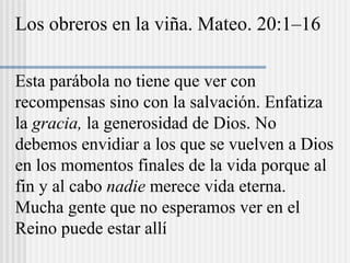 Los obreros en la viña. Mateo. 20:1–16
Esta parábola no tiene que ver con
recompensas sino con la salvación. Enfatiza
la gracia, la generosidad de Dios. No
debemos envidiar a los que se vuelven a Dios
en los momentos finales de la vida porque al
fin y al cabo nadie merece vida eterna.
Mucha gente que no esperamos ver en el
Reino puede estar allí
 