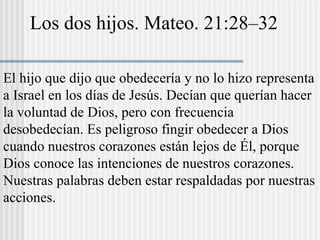 Los dos hijos. Mateo. 21:28–32
El hijo que dijo que obedecería y no lo hizo representa
a Israel en los días de Jesús. Decían que querían hacer
la voluntad de Dios, pero con frecuencia
desobedecían. Es peligroso fingir obedecer a Dios
cuando nuestros corazones están lejos de Él, porque
Dios conoce las intenciones de nuestros corazones.
Nuestras palabras deben estar respaldadas por nuestras
acciones.
 